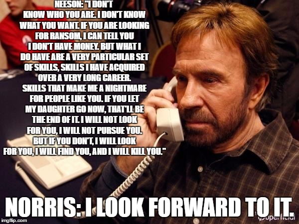 Liam Neeson VS Chuck Norris | NEESON: "I DON'T KNOW WHO YOU ARE. I DON'T KNOW WHAT YOU WANT. IF YOU ARE LOOKING FOR RANSOM, I CAN TELL YOU I DON'T HAVE MONEY. BUT WHAT I DO HAVE ARE A VERY PARTICULAR SET OF SKILLS, SKILLS I HAVE ACQUIRED OVER A VERY LONG CAREER. SKILLS THAT MAKE ME A NIGHTMARE FOR PEOPLE LIKE YOU. IF YOU LET MY DAUGHTER GO NOW, THAT'LL BE THE END OF IT. I WILL NOT LOOK FOR YOU, I WILL NOT PURSUE YOU. BUT IF YOU DON'T, I WILL LOOK FOR YOU, I WILL FIND YOU, AND I WILL KILL YOU."; NORRIS: I LOOK FORWARD TO IT. | image tagged in chuck norris,liam neeson,phone call,fml,vs,wrong number | made w/ Imgflip meme maker