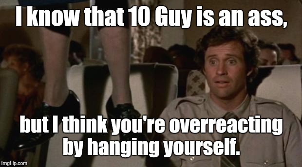 eoikh.jpgt | I know that 10 Guy is an ass, but I think you're overreacting by hanging yourself. | image tagged in eoikhjpgt | made w/ Imgflip meme maker