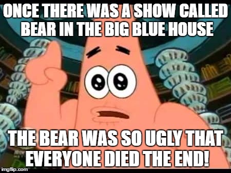 Patrick Says Meme | ONCE THERE WAS A SHOW CALLED BEAR IN THE BIG BLUE HOUSE; THE BEAR WAS SO UGLY THAT EVERYONE DIED THE END! | image tagged in memes,patrick says | made w/ Imgflip meme maker