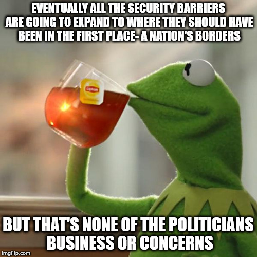 But That's None Of My Business Meme | EVENTUALLY ALL THE SECURITY BARRIERS ARE GOING TO EXPAND TO WHERE THEY SHOULD HAVE BEEN IN THE FIRST PLACE- A NATION'S BORDERS; BUT THAT'S NONE OF THE POLITICIANS BUSINESS OR CONCERNS | image tagged in memes,but thats none of my business,kermit the frog | made w/ Imgflip meme maker