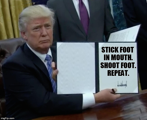 covfefe | STICK FOOT IN MOUTH. SHOOT FOOT. REPEAT. | image tagged in trump bill signing | made w/ Imgflip meme maker