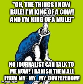 "OH, THE THINGS I NOW RULE! I'M KING OF A COW! AND I'M KING OF A MULE!"; NO JOURNALIST CAN TALK TO ME NOW! I BANISH THEM ALL FROM MY   MY   MY  COVFEFEDOM! | image tagged in covfefedom | made w/ Imgflip meme maker