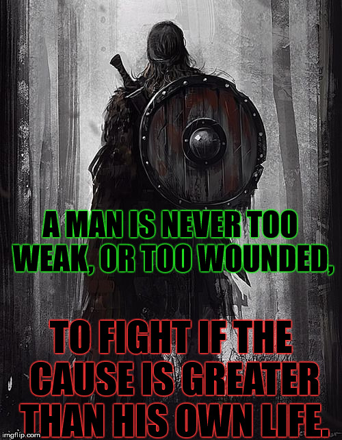 Serve For Greater Purposes Than Your Own Self | A MAN IS NEVER TOO WEAK, OR TOO WOUNDED, TO FIGHT IF THE CAUSE IS GREATER THAN HIS OWN LIFE. | image tagged in honor,courage,commitment,warrior,purpose,patriot | made w/ Imgflip meme maker
