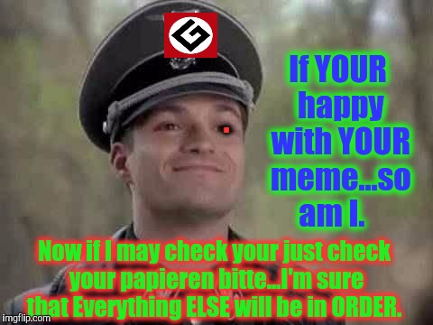 . If YOUR happy with YOUR meme...so am I. Now if I may check your just check your papieren bitte...I'm sure that Everything ELSE will be in  | made w/ Imgflip meme maker