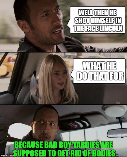 The Rock Driving Meme | WELL THEN HE SHOT HIMSELF IN THE FACE LINCOLN WHAT HE DO THAT FOR BECAUSE BAD BOY YARDIES ARE SUPPOSED TO GET RID OF BODIES | image tagged in memes,the rock driving | made w/ Imgflip meme maker
