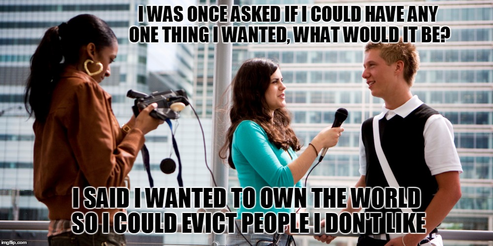 Alright buddy! Off the planet! | I WAS ONCE ASKED IF I COULD HAVE ANY ONE THING I WANTED, WHAT WOULD IT BE? I SAID I WANTED TO OWN THE WORLD SO I COULD EVICT PEOPLE I DON'T LIKE | image tagged in ask a stupid question,true story | made w/ Imgflip meme maker