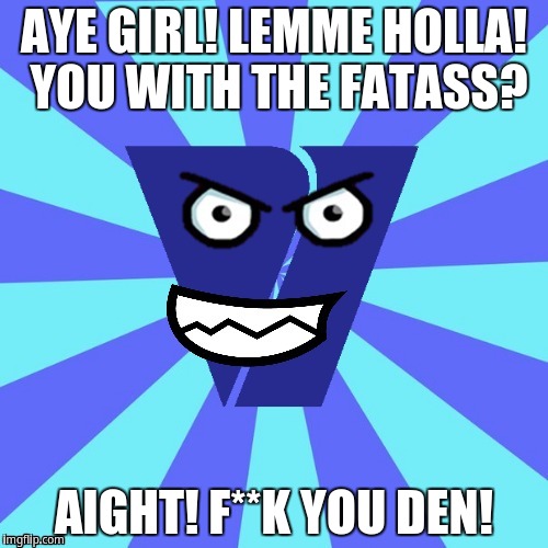 Aye Girl! Lemme Holla! You With The Fatass? | AYE GIRL! LEMME HOLLA! YOU WITH THE FATASS? AIGHT! F**K YOU DEN! | image tagged in viacom v of doom | made w/ Imgflip meme maker
