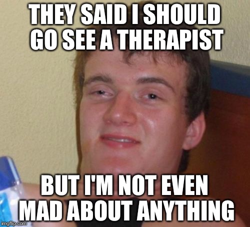 10 Guy Meme | THEY SAID I SHOULD GO SEE A THERAPIST; BUT I'M NOT EVEN MAD ABOUT ANYTHING | image tagged in memes,10 guy | made w/ Imgflip meme maker