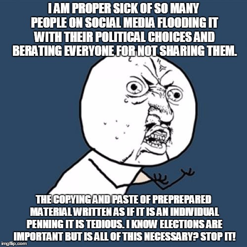 Y U No Meme | I AM PROPER SICK OF SO MANY PEOPLE ON SOCIAL MEDIA FLOODING IT WITH THEIR POLITICAL CHOICES AND BERATING EVERYONE FOR NOT SHARING THEM. THE COPYING AND PASTE OF PREPREPARED MATERIAL WRITTEN AS IF IT IS AN INDIVIDUAL PENNING IT IS TEDIOUS. I KNOW ELECTIONS ARE IMPORTANT BUT IS ALL OF THIS NECESSARY? STOP IT! | image tagged in memes,y u no | made w/ Imgflip meme maker