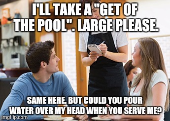 Memes | I'LL TAKE A "GET OF THE POOL". LARGE PLEASE. SAME HERE. BUT COULD YOU POUR WATER OVER MY HEAD WHEN YOU SERVE ME? | image tagged in memes | made w/ Imgflip meme maker