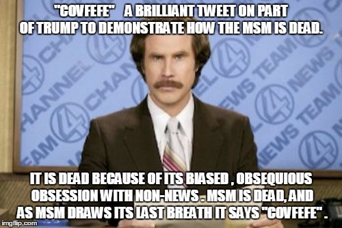 Ron Burgundy Meme | "COVFEFE"    A BRILLIANT TWEET ON PART OF TRUMP TO DEMONSTRATE HOW THE MSM IS DEAD. IT IS DEAD BECAUSE OF ITS BIASED , OBSEQUIOUS OBSESSION WITH NON-NEWS . MSM IS DEAD, AND AS MSM DRAWS ITS LAST BREATH IT SAYS "COVFEFE" . | image tagged in memes,ron burgundy | made w/ Imgflip meme maker
