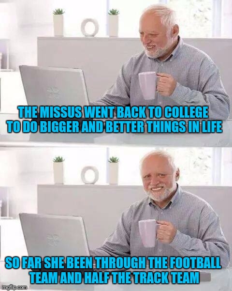Hide the Pain Harold Meme | THE MISSUS WENT BACK TO COLLEGE TO DO BIGGER AND BETTER THINGS IN LIFE; SO FAR SHE BEEN THROUGH THE FOOTBALL TEAM AND HALF THE TRACK TEAM | image tagged in memes,hide the pain harold | made w/ Imgflip meme maker