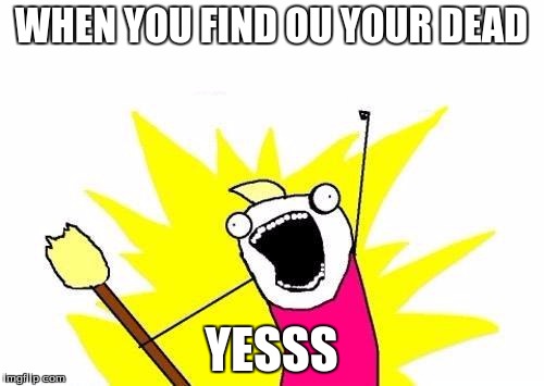 X All The Y | WHEN YOU FIND OU YOUR DEAD; YESSS | image tagged in memes,x all the y | made w/ Imgflip meme maker