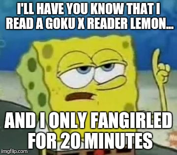 I'll Have You Know Spongebob Meme | I'LL HAVE YOU KNOW THAT I READ A GOKU X READER LEMON... AND I ONLY FANGIRLED FOR 20 MINUTES | image tagged in memes,ill have you know spongebob | made w/ Imgflip meme maker