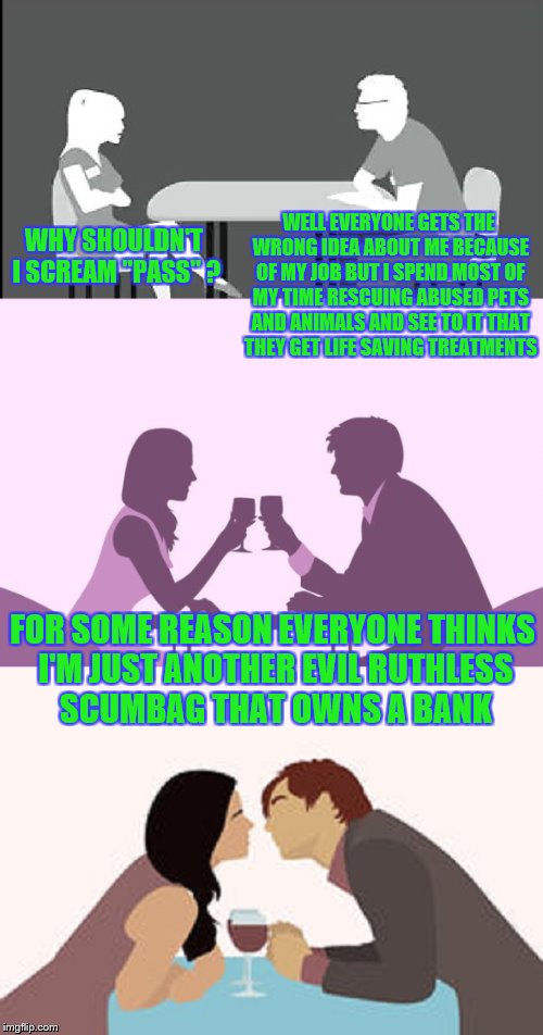 How to Speed Dating | WELL EVERYONE GETS THE WRONG IDEA ABOUT ME BECAUSE OF MY JOB BUT I SPEND MOST OF MY TIME RESCUING ABUSED PETS AND ANIMALS AND SEE TO IT THAT THEY GET LIFE SAVING TREATMENTS; WHY SHOULDN'T I SCREAM "PASS" ? FOR SOME REASON EVERYONE THINKS I'M JUST ANOTHER EVIL RUTHLESS SCUMBAG THAT OWNS A BANK | image tagged in memes,funny,speed dating | made w/ Imgflip meme maker