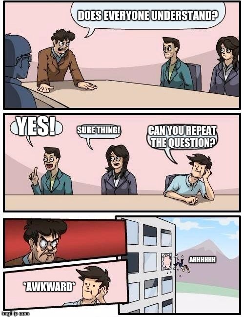 Boardroom Meeting Suggestion Meme | DOES EVERYONE UNDERSTAND? YES! SURE THING! CAN YOU REPEAT THE QUESTION? AHHHHHH; *AWKWARD* | image tagged in memes,boardroom meeting suggestion | made w/ Imgflip meme maker