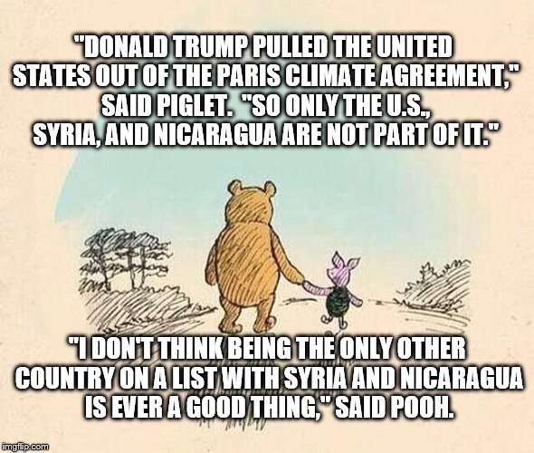 Pooh and Piglet | "DONALD TRUMP PULLED THE UNITED STATES OUT OF THE PARIS CLIMATE AGREEMENT," SAID PIGLET.  "SO ONLY THE U.S., SYRIA, AND NICARAGUA ARE NOT PART OF IT."; "I DON'T THINK BEING THE ONLY OTHER COUNTRY ON A LIST WITH SYRIA AND NICARAGUA IS EVER A GOOD THING," SAID POOH. | image tagged in pooh and piglet | made w/ Imgflip meme maker