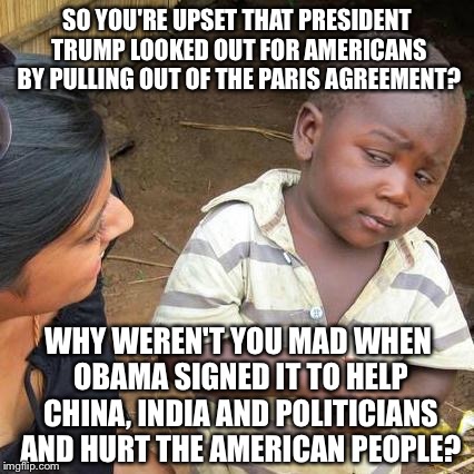 Third World Skeptical Kid | SO YOU'RE UPSET THAT PRESIDENT TRUMP LOOKED OUT FOR AMERICANS BY PULLING OUT OF THE PARIS AGREEMENT? WHY WEREN'T YOU MAD WHEN OBAMA SIGNED IT TO HELP CHINA, INDIA AND POLITICIANS AND HURT THE AMERICAN PEOPLE? | image tagged in memes,third world skeptical kid | made w/ Imgflip meme maker