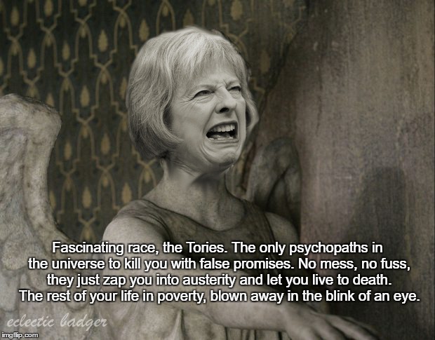 Tories |  Fascinating race, the Tories. The only psychopaths in the universe to kill you with false promises. No mess, no fuss, they just zap you into austerity and let you live to death. The rest of your life in poverty, blown away in the blink of an eye. | image tagged in tory,politics,weeping angel,vote labour,vote green,vote anyone but these scumbags | made w/ Imgflip meme maker