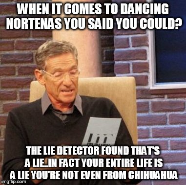 Maury Lie Detector Meme | WHEN IT COMES TO DANCING NORTENAS YOU SAID YOU COULD? THE LIE DETECTOR FOUND THAT'S A LIE..IN FACT YOUR ENTIRE LIFE IS A LIE YOU'RE NOT EVEN FROM CHIHUAHUA | image tagged in memes,maury lie detector | made w/ Imgflip meme maker