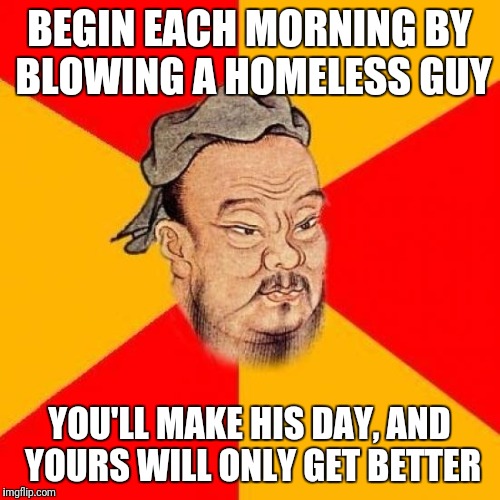 Confucius Says | BEGIN EACH MORNING BY BLOWING A HOMELESS GUY; YOU'LL MAKE HIS DAY, AND YOURS WILL ONLY GET BETTER | image tagged in confucius says | made w/ Imgflip meme maker