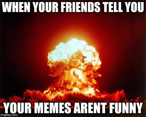 Nuclear Explosion Meme | WHEN YOUR FRIENDS TELL YOU; YOUR MEMES ARENT FUNNY | image tagged in memes,nuclear explosion | made w/ Imgflip meme maker