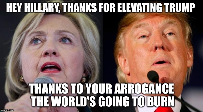 Hillary Clinton & Donald Trump | HEY HILLARY, THANKS FOR ELEVATING TRUMP; THANKS TO YOUR ARROGANCE THE WORLD'S GOING TO BURN | image tagged in hillary clinton  donald trump | made w/ Imgflip meme maker