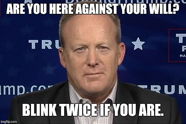 Yes man | ARE YOU HERE AGAINST YOUR WILL? BLINK TWICE IF YOU ARE. | image tagged in sean spicer,trump,trump administration,hostage,memes,white house | made w/ Imgflip meme maker