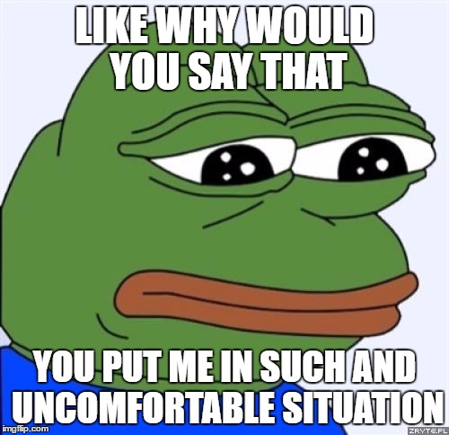 sad frog | LIKE WHY WOULD YOU SAY THAT; YOU PUT ME IN SUCH AND UNCOMFORTABLE SITUATION | image tagged in sad frog | made w/ Imgflip meme maker