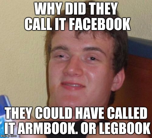 10 Guy | WHY DID THEY CALL IT FACEBOOK; THEY COULD HAVE CALLED IT ARMBOOK. OR LEGBOOK | image tagged in memes,10 guy | made w/ Imgflip meme maker