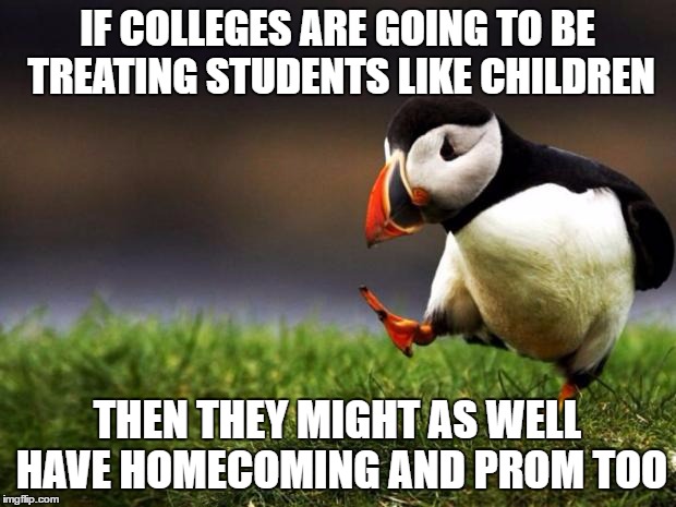 Still bummed that I didn't get to go to mine | IF COLLEGES ARE GOING TO BE TREATING STUDENTS LIKE CHILDREN; THEN THEY MIGHT AS WELL HAVE HOMECOMING AND PROM TOO | image tagged in memes,unpopular opinion puffin | made w/ Imgflip meme maker