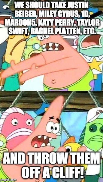 Put It Somewhere Else Patrick Meme | WE SHOULD TAKE JUSTIN BEIBER, MILEY CYRUS, 1D, MAROON5, KATY PERRY, TAYLOR SWIFT, RACHEL PLATTEN, ETC. AND THROW THEM OFF A CLIFF! | image tagged in memes,put it somewhere else patrick | made w/ Imgflip meme maker