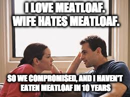 husband wife | I LOVE MEATLOAF. WIFE HATES MEATLOAF. SO WE COMPROMISED, AND I HAVEN'T EATEN MEATLOAF IN 10 YEARS | image tagged in husband wife | made w/ Imgflip meme maker