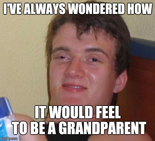 10 Guy Meme | I'VE ALWAYS WONDERED HOW IT WOULD FEEL TO BE A GRANDPARENT | image tagged in memes,10 guy | made w/ Imgflip meme maker