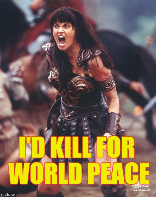Xena is pissed | I'D KILL FOR WORLD PEACE | image tagged in xena is pissed | made w/ Imgflip meme maker