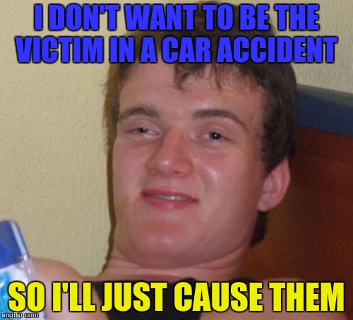 Yep, that's how it works | I DON'T WANT TO BE THE VICTIM IN A CAR ACCIDENT; SO I'LL JUST CAUSE THEM | image tagged in memes,10 guy,cars,car accident,victim | made w/ Imgflip meme maker