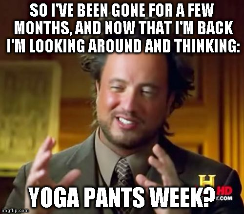 Hi everybody! | SO I'VE BEEN GONE FOR A FEW MONTHS, AND NOW THAT I'M BACK I'M LOOKING AROUND AND THINKING:; YOGA PANTS WEEK? | image tagged in memes,ancient aliens,tetsuoswrath | made w/ Imgflip meme maker