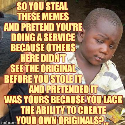 Third World Skeptical Kid Meme | SO YOU STEAL THESE MEMES AND PRETEND YOU'RE DOING A SERVICE BECAUSE OTHERS HERE DIDN'T SEE THE ORIGINAL BEFORE YOU STOLE IT; AND PRETENDED IT WAS YOURS BECAUSE YOU LACK THE ABILITY TO CREATE YOUR OWN ORIGINALS?,,, | image tagged in memes,third world skeptical kid | made w/ Imgflip meme maker