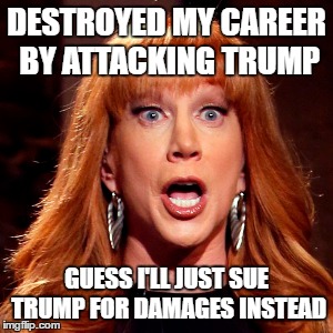 DESTROYED MY CAREER BY ATTACKING TRUMP; GUESS I'LL JUST SUE TRUMP FOR DAMAGES INSTEAD | image tagged in kathy griffin,kathy griffin tolerance | made w/ Imgflip meme maker