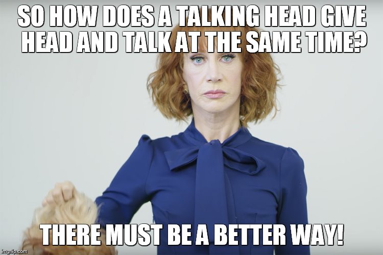 Kathy Griffin gives head | SO HOW DOES A TALKING HEAD GIVE HEAD AND TALK AT THE SAME TIME? THERE MUST BE A BETTER WAY! | image tagged in kathy griffin gives head | made w/ Imgflip meme maker