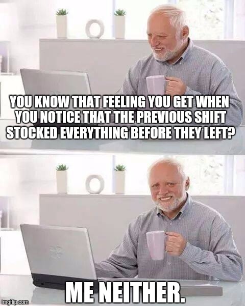 Hide the Pain Harold | YOU KNOW THAT FEELING YOU GET WHEN YOU NOTICE THAT THE PREVIOUS SHIFT STOCKED EVERYTHING BEFORE THEY LEFT? ME NEITHER. | image tagged in memes,hide the pain harold | made w/ Imgflip meme maker