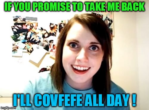 Just take her back, okay! I want this "covfefe" | IF YOU PROMISE TO TAKE ME BACK; I'LL COVFEFE ALL DAY ! | image tagged in memes,overly attached girlfriend | made w/ Imgflip meme maker