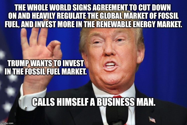 Great Business Opportunity | THE WHOLE WORLD SIGNS AGREEMENT TO CUT DOWN ON AND HEAVILY REGULATE THE GLOBAL MARKET OF FOSSIL FUEL, AND INVEST MORE IN THE RENEWABLE ENERGY MARKET. TRUMP WANTS TO INVEST IN THE FOSSIL FUEL MARKET. CALLS HIMSELF A BUSINESS MAN. | image tagged in paris agreement,donald trump,opportunity | made w/ Imgflip meme maker