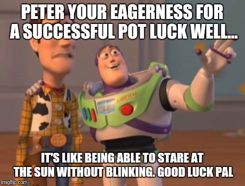 X, X Everywhere | PETER YOUR EAGERNESS FOR A SUCCESSFUL POT LUCK WELL... IT'S LIKE BEING ABLE TO STARE AT THE SUN WITHOUT BLINKING. GOOD LUCK PAL | image tagged in memes,x x everywhere | made w/ Imgflip meme maker