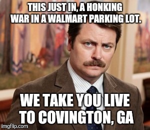 Ron Swanson | THIS JUST IN, A HONKING WAR IN A WALMART PARKING LOT. WE TAKE YOU LIVE TO COVINGTON, GA | image tagged in memes,ron swanson | made w/ Imgflip meme maker
