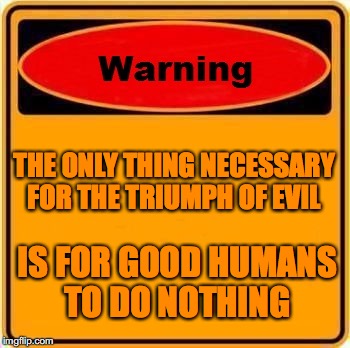Warning Sign | THE ONLY THING NECESSARY FOR THE TRIUMPH OF EVIL; IS FOR GOOD HUMANS TO DO NOTHING | image tagged in memes,warning sign | made w/ Imgflip meme maker