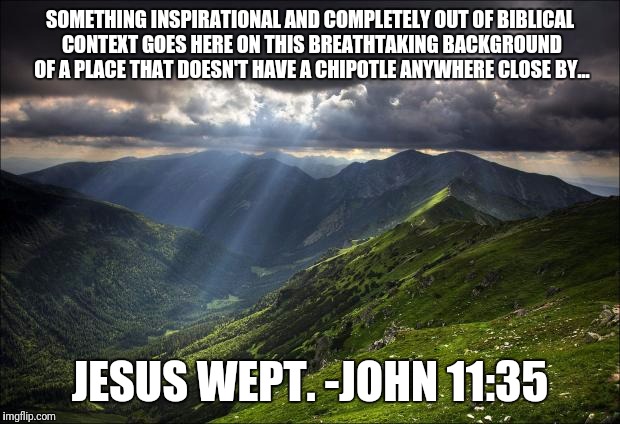 nature | SOMETHING INSPIRATIONAL AND COMPLETELY OUT OF BIBLICAL CONTEXT GOES HERE ON THIS BREATHTAKING BACKGROUND OF A PLACE THAT DOESN'T HAVE A CHIPOTLE ANYWHERE CLOSE BY... JESUS WEPT.
-JOHN 11:35 | image tagged in nature | made w/ Imgflip meme maker