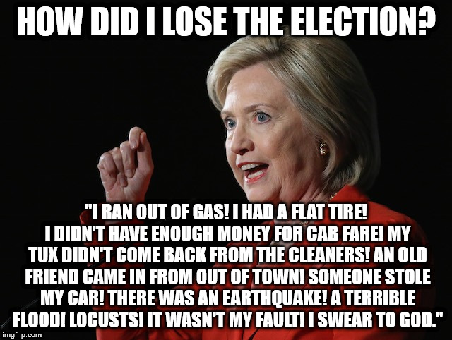 Hillary Clinton Logic  | HOW DID I LOSE THE ELECTION? "I RAN OUT OF GAS! I HAD A FLAT TIRE! I DIDN'T HAVE ENOUGH MONEY FOR CAB FARE! MY TUX DIDN'T COME BACK FROM THE CLEANERS! AN OLD FRIEND CAME IN FROM OUT OF TOWN! SOMEONE STOLE MY CAR! THERE WAS AN EARTHQUAKE! A TERRIBLE FLOOD! LOCUSTS! IT WASN'T MY FAULT! I SWEAR TO GOD." | image tagged in hillary clinton logic | made w/ Imgflip meme maker