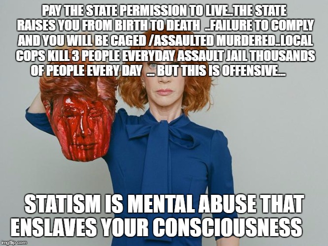 Kathy Griffin Tolerance | PAY THE STATE PERMISSION TO LIVE..THE STATE RAISES YOU FROM BIRTH TO DEATH  ..FAILURE TO COMPLY AND YOU WILL BE CAGED /ASSAULTED MURDERED..LOCAL COPS KILL 3 PEOPLE EVERYDAY ASSAULT JAIL THOUSANDS OF PEOPLE EVERY DAY  ... BUT THIS IS OFFENSIVE... STATISM IS MENTAL ABUSE THAT ENSLAVES YOUR CONSCIOUSNESS | image tagged in kathy griffin tolerance | made w/ Imgflip meme maker