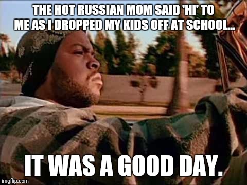 Aww yiss. | THE HOT RUSSIAN MOM SAID 'HI' TO ME AS I DROPPED MY KIDS OFF AT SCHOOL... IT WAS A GOOD DAY. | image tagged in ice cube | made w/ Imgflip meme maker